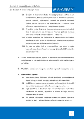 Secretaria de Estado da Educação de São Paulo
Coordenadoria de Gestão da Educação Básica
11
5ª FeCEESP
6.8 O registro do desenvolvimento das etapas do projeto deve ser feito em um
Diário de Bordo. Nele devem-se registrar todas as informações, pesquisas,
dúvidas, questões, experimentos, unidades de grandeza, resultados
obtidos, escalas cronológicas de experimentação e qualquer outra
informação que achar importante a respeito de sua pesquisa.
6.9 A temática central do projeto deve ser, necessariamente, relacionada à
área de conhecimento das Ciências da Natureza (podendo, inclusive,
estender-se à ações de empreendedorismo e ação social).
6.10 O projeto deve contar com as referências de outros autores e deve créditos
em citações ou parte de obra de outros autores, em todo conteúdo inserido
em sua pesquisa que não for de sua própria autoria.
6.11 Em caso de plágio, toda a responsabilidade recai sobre a equipe
elaboradora que desenvolveu e inscreveu o projeto na FeCEESP, excluindo-
o automaticamente.
7. Durante toda a elaboração dos projetos, os estudantes inscritos ficam cientes da
obrigatoriedade da execução do Diário de Bordo enquanto durar sua participação
na FeCEESP.
8. A FeCEESP se realizará com cronograma específico, organizado nas seguintes fases:
9. Fase I – Seletiva Regional:
9.1 Cada equipe da UE interessada inscreve seu projeto básico (anexo II) e
banner (anexo III) na DER, para participar da fase I – seletiva regional.
9.2 As DER devem revisar e orientar os projetos, conforme critérios do item 6.7
e encaminhar para ajustes na UE conforme cronograma do item 14.
9.3 Após devolutiva, As DER devem fazer uma seleção interna, realizando a
classificação dos mesmos, respeitando o número de vagas previstas,
conforme tabela do item 3.
9.4 Em seguida, o profissional responsável pela FeCEESP na DER, inscreve os
projetos na fase II – seletiva estadual, conforme cronograma do item 14.
 