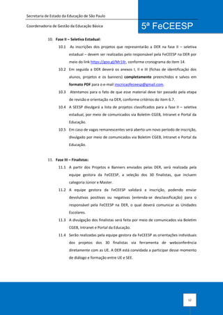 Secretaria de Estado da Educação de São Paulo
Coordenadoria de Gestão da Educação Básica
12
5ª FeCEESP
10. Fase II – Seletiva Estadual:
10.1 As inscrições dos projetos que representarão a DER na fase II – seletiva
estadual – devem ser realizadas pelo responsável pela FeCEESP na DER por
meio do link https://goo.gl/Mr1Ilr, conforme cronograma do item 14.
10.2 Em seguida a DER deverá os anexos I, II e III (fichas de identificação dos
alunos, projetos e os banners) completamente preenchidos e salvos em
formato PDF para o e-mail inscricaofeceesp@gmail.com.
10.3 Atentamos para o fato de que esse material deve ter passado pela etapa
de revisão e orientação na DER, conforme critérios do item 6.7.
10.4 A SEESP divulgará a lista de projetos classificados para a fase II – seletiva
estadual, por meio de comunicados via Boletim CGEB, Intranet e Portal da
Educação.
10.5 Em caso de vagas remanescentes será aberto um novo período de inscrição,
divulgado por meio de comunicados via Boletim CGEB, Intranet e Portal da
Educação.
11. Fase III – Finalistas:
11.1 A partir dos Projetos e Banners enviados pelas DER, será realizada pela
equipe gestora da FeCEESP, a seleção dos 30 finalistas, que incluem
categoria Júnior e Master.
11.2 A equipe gestora da FeCEESP validará a inscrição, podendo enviar
devolutivas positivas ou negativas (entenda-se desclassificação) para o
responsável pela FeCEESP na DER, o qual deverá comunicar as Unidades
Escolares.
11.3 A divulgação dos finalistas será feita por meio de comunicados via Boletim
CGEB, Intranet e Portal da Educação.
11.4 Serão realizadas pela equipe gestora da FeCEESP as orientações individuais
dos projetos dos 30 finalistas via ferramenta de webconferência
diretamente com as UE. A DER está convidada a participar desse momento
de diálogo e formação entre UE e SEE.
 