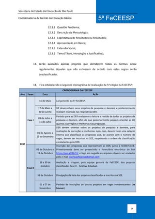 Secretaria de Estado da Educação de São Paulo
Coordenadoria de Gestão da Educação Básica
14
5ª FeCEESP
12.3.1 Questão Problema;
12.3.2 Descrição da Metodologia;
12.3.3 Expectativas de Resultados ou Resultados;
12.3.4 Apresentação em Banca;
12.3.5 Extensão Social;
12.3.6 Tema (Título, Introdução e Justificativa);
13. Serão avaliados apenas projetos que atenderem todas as normas desse
regulamento. Aqueles que não estiverem de acordo com estas regras serão
desclassificados.
14. Fica estabelecido o seguinte cronograma de realização da 5ª edição da FeCEESP:
CRONOGRAMA DA FECEESP
Ano Fases Data Ação
2017
Fase I
16 de Maio Lançamento da 5ª FeCEESP.
17 de Maio a
30 de Junho
UE desenvolvem seus projetos de pesquisa e banners e posteriormente
realizam inscrição nas respectivas DER.
03 de Julho a
31 de Julho
Período para as DER realizarem a leitura e revisão de todos os projetos de
pesquisa e banners, afim de que posteriormente possam orientar as UE
quanto a correções e melhorias nas propostas.
01 de Agosto a
29 de Setembro
DER devem orientar todos os projetos de pesquisa e banners, para
realização de correções e melhorias. Após isso, devem fazer uma seleção
interna que classifique as propostas que, de acordo com o número de
vagas, devem ser inscritos na SEE, respeitando a ordem de classificação
estabelecida pela DER.
Fase II
02 de Outubro a
13 de Outubro
Inscrição das propostas que representam as DER, junto à SEESP/CGEB.
Primeiramente deve ser preenchido o formulário eletrônico do link
https://goo.gl/Mr1Ilr e logo em seguida os arquivos devem ser enviados
pelo e-mail inscricaofeceesp@gmail.com
16 a 30 de
Outubro
Avaliação e triagem, pela equipe gestora da FeCEESP, dos projetos
classificados Fase II – Seletiva Estadual.
31 de Outubro Divulgação da lista dos projetos classificados e inscritos na SEE.
01 a 07 de
Novembro
Período de inscrições de outros projetos em vagas remanescentes (se
houver).
 