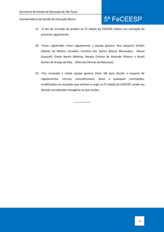 Secretaria de Estado da Educação de São Paulo
Coordenadoria de Gestão da Educação Básica
16
5ª FeCEESP
17. O ato de inscrição do projeto na 5ª edição da FeCEESP implica em aceitação do
presente regulamento.
18. Ficam registrados nesse regulamento a equipe gestora: Ana Joaquina Simões
Sallares de Mattos Carvalho; Carolina dos Santos Batista Murauskas; Eleuza
Guazzelli; Gisele Nanini Mathias; Renata Cristina de Andrade Oliveira e Roseli
Gomes de Araújo da Silva - (Área de Ciências da Natureza).
19. Fica nomeada a citada equipe gestora (item 18) para decidir a respeito de
regulamentos, normas, procedimentos, datas e quaisquer orientações,
modificações ou situações que venham a surgir na 5ª edição da FeCEESP, sendo sua
decisão considerada irrevogável no que couber.
___________
 