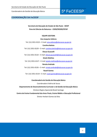 Secretaria de Estado da Educação de São Paulo
Coordenadoria de Gestão da Educação Básica
17
5ª FeCEESP
COORDENAÇÃO DA FeCEESP
Secretaria de Educação do Estado de São Paulo - SEESP
Área de Ciências da Natureza – CGEB/DEGEB/CEFAF
EQUIPE GESTORA
Ana Joaquina Sallares
Tel: (11) 3351-0125 – E-mail: ana.sallares@educacao.sp.gov.br
Carolina Batista
Tel: (11) 3351-0129 – E-mail: carolina.batista@educacao.sp.gov.br
Eleuza Guazzelli
Tel: (11) 3351-0110 – E-mail: eleuza.guazzelli@educacao.sp.gov.br
Gisele Mathias
Tel: (11) 3351-0127 – E-mail: gisele.mathias@educacao.sp.gov.br
Renata Andrade
Tel: (11) 3351-0126 – E-mail: renata.andrade@educacao.sp.gov.br
Roseli Gomes
Tel: (11) 3351-0119 – E-mail: roseli.gomes@educacao.sp.gov.br
Coordenadoria de Gestão da Educação Básica
Coordenadora Valéria de Souza
Departamento de Desenvolvimento Curricular e de Gestão da Educação Básica
Diretora Regina Aparecida Resek Santiago
Centro de Ensino Fundamental dos Anos Finais, Ensino Médio e Educação Profissional
Diretor Herbert Gomes da Silva
 