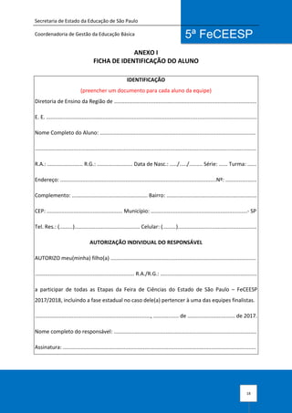 Secretaria de Estado da Educação de São Paulo
Coordenadoria de Gestão da Educação Básica
18
5ª FeCEESP
ANEXO I
FICHA DE IDENTIFICAÇÃO DO ALUNO
IDENTIFICAÇÃO
(preencher um documento para cada aluno da equipe)
Diretoria de Ensino da Região de ................................................................................................
E. E. ..............................................................................................................................................
Nome Completo do Aluno: .........................................................................................................
.....................................................................................................................................................
R.A.: ........................ R.G.: ........................ Data de Nasc.: ...../...../......... Série: ...... Turma: ......
Endereço: .........................................................................................................Nº: .....................
Complemento: ................................................... Bairro: .............................................................
CEP: ................................................... Município: .................................................................- SP
Tel. Res.: (.........)............................................ Celular: (.........).....................................................
AUTORIZAÇÃO INDIVIDUAL DO RESPONSÁVEL
AUTORIZO meu(minha) filho(a) ..................................................................................................
................................................................... R.A./R.G.: .................................................................
a participar de todas as Etapas da Feira de Ciências do Estado de São Paulo – FeCEESP
2017/2018, incluindo a fase estadual no caso dele(a) pertencer à uma das equipes finalistas.
.............................................................................., ................. de ................................ de 2017.
Nome completo do responsável: ................................................................................................
Assinatura: ..................................................................................................................................
 