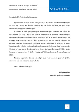 Secretaria de Estado da Educação de São Paulo
Coordenadoria de Gestão da Educação Básica
2
5ª FeCEESP
Prezados(as) Professores(as) e Estudantes,
Apresentamos a vocês, nossos protagonistas, o documento orientador da 5ª edição
da Feira de Ciências das Escolas Estaduais de São Paulo (FeCEESP), no qual vocês
encontrarão princípios e normatizações.
A FeCEESP é uma ação pedagógica, desenvolvida pela Secretaria de Estado da
Educação de São Paulo (SEESP) com objetivo de estimular e promover a formação dos
estudantes da rede estadual de ensino, no âmbito das Ciências da Natureza, inserindo-os no
contexto da Pré-Iniciação Científica. Essa proposta possui em seu cerne as diretrizes do
Currículo do Estado de São Paulo, juntamente com as concepções, os projetos e as ações
formativas sobre o Ensino por Investigação, realizadas pelas Equipes Curriculares da Área de
Ciências da Natureza da Coordenadoria de Gestão da Educação Básica (CGEB) e pelos
Professores Coordenadores do Núcleo Pedagógico (PCNP) das Diretorias de Ensino Regionais
(DER).
Temos a expectativa de que essa edição seja mais um marco para a trajetória
acadêmica e para a vida de nossos estudantes.
Ótimo trabalho a todos(as)!
Equipe Gestora
Área de Ciências da Natureza
 