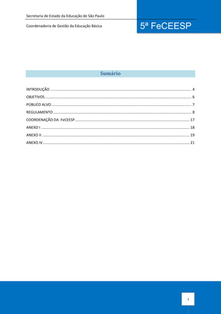 Secretaria de Estado da Educação de São Paulo
Coordenadoria de Gestão da Educação Básica
3
5ª FeCEESP
Sumário
INTRODUÇÃO .......................................................................................................................................... 4
OBJETIVOS............................................................................................................................................... 6
PÚBLICO ALVO......................................................................................................................................... 7
REGULAMENTO ....................................................................................................................................... 8
COORDENAÇÃO DA FeCEESP................................................................................................................ 17
ANEXO I ................................................................................................................................................. 18
ANEXO II ................................................................................................................................................ 19
ANEXO IV............................................................................................................................................... 21
 