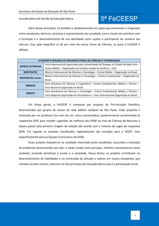 Secretaria de Estado da Educação de São Paulo
Coordenadoria de Gestão da Educação Básica
5
5ª FeCEESP
Além desses princípios, há também o desdobramento em ações que promovam a integração
entre estudantes, técnicos, cientistas e representantes da sociedade, com o intuito de contribuir com
a formação e o desenvolvimento de sua identidade como sujeito e participante do universo das
ciências. Essa ação específica se dá por meio de outras Feiras de Ciências, as quais a FeCEESP é
afiliada.
A FECEESP É AFILIADA AS SEGUINTES FEIRAS DE CIÊNCIAS E TECNOLOGIAS
GENIUS OLYMPIAD
Feira Internacional organizada pela Universidade de Oswego no Estado de New York –
Ensino Médio – Organizada nos Estados Unidos da América – EUA.
MOSTRATEC Mostra Internacional de Ciências e Tecnologia – Ensino Médio – Organizada no Brasil.
MOSTRATEC Junior
Mostra Internacional de Ciências e Tecnologia – Ensino Fundamental – Organizada no
Brasil.
FEBRACE
Feira Brasileira de Ciências e Engenharia – Ensino fundamental, Médio e Técnico –
Feira Nacional organizada no Brasil.
FENECIT
Feira Nordestina de Ciências e Tecnologia – Ensino fundamental, Médio e Técnico –
Feira Regional organizada em Pernambuco – Feira Internacional Organizada no Brasil.
Em linhas gerais, a FeCEESP é composta por projetos de Pré-Iniciação Científica,
desenvolvidos por grupos de alunos da rede pública estadual de São Paulo. Cada proposta é
orientada por um professor (ou mais de um, como coorientador), posteriormente encaminhada às
respectivas DER, para receber sugestões de melhoria dos PCNP da área de Ciências da Natureza e
depois passar pela primeira triagem de seleção (de acordo com o número de vagas da respectiva
DER). Em seguida os projetos classificados regionalmente são enviados para a SEESP, mais
especificamente para as Equipes Curriculares da CGEB.
Esses projetos baseiam-se na realidade vivenciada pelos estudantes, buscando a resolução
de problemas desenvolvidos por eles, e ainda, tendo como princípio, interferir positivamente nesse
contexto, trazendo benefícios à escola e a sociedade. Dessa forma, os projetos contribuem no
desenvolvimento de habilidades e na construção de atitudes e valores em nossos estudantes, que
voltados ao bem comum, exercem um dos princípios da Educação Básica que é a participação social.
 