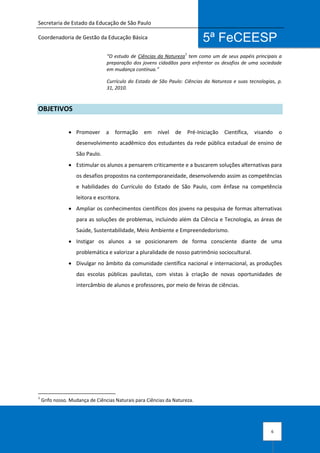Secretaria de Estado da Educação de São Paulo
Coordenadoria de Gestão da Educação Básica
6
5ª FeCEESP
“O estudo de Ciências da Natureza
1
tem como um de seus papéis principais a
preparação dos jovens cidadãos para enfrentar os desafios de uma sociedade
em mudança contínua.”
Currículo do Estado de São Paulo: Ciências da Natureza e suas tecnologias, p.
31, 2010.
OBJETIVOS
 Promover a formação em nível de Pré-Iniciação Científica, visando o
desenvolvimento acadêmico dos estudantes da rede pública estadual de ensino de
São Paulo.
 Estimular os alunos a pensarem criticamente e a buscarem soluções alternativas para
os desafios propostos na contemporaneidade, desenvolvendo assim as competências
e habilidades do Currículo do Estado de São Paulo, com ênfase na competência
leitora e escritora.
 Ampliar os conhecimentos científicos dos jovens na pesquisa de formas alternativas
para as soluções de problemas, incluindo além da Ciência e Tecnologia, as áreas de
Saúde, Sustentabilidade, Meio Ambiente e Empreendedorismo.
 Instigar os alunos a se posicionarem de forma consciente diante de uma
problemática e valorizar a pluralidade de nosso patrimônio sociocultural.
 Divulgar no âmbito da comunidade científica nacional e internacional, as produções
das escolas públicas paulistas, com vistas à criação de novas oportunidades de
intercâmbio de alunos e professores, por meio de feiras de ciências.
1
Grifo nosso. Mudança de Ciências Naturais para Ciências da Natureza.
 