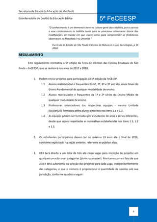 Secretaria de Estado da Educação de São Paulo
Coordenadoria de Gestão da Educação Básica
8
5ª FeCEESP
“O conhecimento é um elemento-chave na cultura geral dos cidadãos, pois o acesso
a esse conhecimento os habilita tanto para se posicionar ativamente diante das
modificações do mundo em que vivem como para compreender os fenômenos
observáveis na Natureza e no Universo.”
Currículo do Estado de São Paulo: Ciências da Natureza e suas tecnologias, p 31
2010.
REGULAMENTO
Este regulamento normatiza a 5ª edição da Feira de Ciências das Escolas Estaduais de São
Paulo – FeCEESP, que se realizará nos anos de 2017 e 2018.
1. Podem enviar projetos para participação da 5ª edição da FeCEESP
1.1 Alunos matriculados e frequentes do 6º, 7º, 8º e 9º ano dos Anos Finais do
Ensino Fundamental de qualquer modalidade de ensino.
1.2 Alunos matriculados e frequentes da 1ª e 2ª séries do Ensino Médio de
qualquer modalidade de ensino.
1.3 Professores orientadores das respectivas equipes - mesma Unidade
Escolar(UE) formados pelos alunos descritos nos itens 1.1 e 1.2.
1.4 As equipes podem ser formadas por estudantes de anos e séries diferentes,
desde que sejam respeitadas as normativas estabelecidas nos itens 1.1, 1.2
e 1.3.
2. Os estudantes participantes devem ter no máximo 18 anos até o final de 2018,
conforme explicitado na seção anterior, referente ao público-alvo.
3. DER terá direito a um total de três até cinco vagas para inscrição de projetos em
qualquer uma das suas categorias (júnior ou master). Atentamos para o fato de que
a DER terá autonomia na seleção dos projetos para cada vaga, independentemente
das categorias, e que o número é proporcional à quantidade de escolas sob sua
jurisdição, conforme quadro a seguir:
 