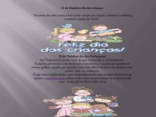 12 de Outubro dia das crianças

‘‘ No amor de uma criança tem tanta canção pra nascer, carinho e confiança,
                       vontade e razão de viver’’.




                    15 de Outubro dia dos Professores
      Ser Professora é muito mais do que transmitir o conhecimento.
  É aquela que ensina com dedicação e paciência, é aquele que quebra os
nossos galhos, aquela que quando tudo está difícil ela abre um sorriso e diz:
                        calma, você vai conseguir.
 É agir com simplicidade, com companheirismo, está sempre disposto a te
 ajudar a qualquer hora, enfim todas essas características se resumem em
                    você. PARABÉNS PELO SEU DIA!
 