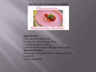 RECEITA DE DANONINHO CASEIRO




Ingredientes:
1 lata de leite condensado
2 caixas de creme de leite 200 g
1 iogurte natural de 200 g.
1 pacote de suco sabor morango sem açúcar
Modo de Preparo:
Bater tudo no liquidificador e colocar em um
recipiente
Levar a geladeira
 