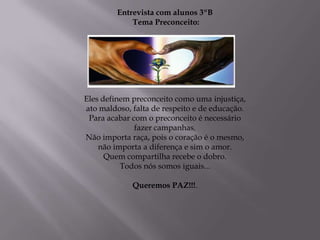 Entrevista com alunos 3ºB
             Tema Preconceito:




Eles definem preconceito como uma injustiça,
ato maldoso, falta de respeito e de educação.
 Para acabar com o preconceito é necessário
              fazer campanhas.
Não importa raça, pois o coração é o mesmo,
    não importa a diferença e sim o amor.
      Quem compartilha recebe o dobro.
          Todos nós somos iguais...

             Queremos PAZ!!!.
 