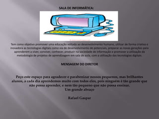SALA DE INFORMÁTICA:




 Tem como objetivo promover uma educação voltada ao desenvolvimento humano, utilizar de forma criativa e
inovadora as tecnologias digitais como via de desenvolvimento de potenciais, preparar as novas gerações para
   aprenderem a viver, conviver, conhecer, produzir na sociedade de informação e promover a utilização da
     metodologia de projetos de aprendizagem em sala de aula, com a utilização das tecnologias digitais.

                                       MENSAGEM DO DIRETOR


   Peço este espaço para agradecer e parabenizar nossos pequenos, mas brilhantes
alunos, a cada dia aprendemos muito com todos eles, pois ninguém é tão grande que
           não possa aprender, e nem tão pequeno que não possa ensinar.
                                 Um grande abraço

                                             Rafael Gaspar
 