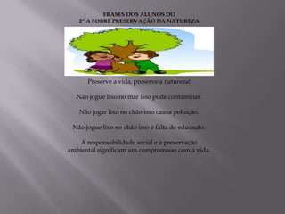 FRASES DOS ALUNOS DO
   2º A SOBRE PRESERVAÇÃO DA NATUREZA




      Preserve a vida, preserve a natureza!

  Não jogue lixo no mar isso pode contaminar.

   Não jogar lixo no chão isso causa poluição.

 Não jogue lixo no chão isso é falta de educação.

   A responsabilidade social e a preservação
ambiental significam um compromisso com a vida.
 