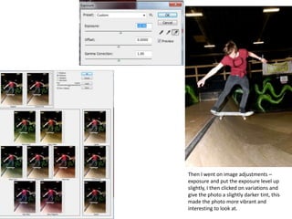 Then I went on image adjustments –
exposure and put the exposure level up
slightly, I then clicked on variations and
give the photo a slightly darker tint, this
made the photo more vibrant and
interesting to look at.
 