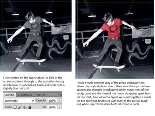 I then clicked on the layers tab at the side of the
screen and went through to the option luminosity      Finally I made another copy of the photo and push it on
which made my photo look black and white with a       below the original photo layer, I then went through the layer
slightly blue tint to it.                             options and changed it to dissolve which made most of the
                                                      background and the most of the model disappear apart from
                                                      his tee shirt, then when the layers were put together it made
                                                      the tee shirt look bright red with most of the picture black
                                                      and white, apart from a few hints of colour in parts.
 