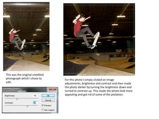 This was the original unedited
photograph which I chose to      For this photo I simply clicked on image
edit.                            adjustments, brightness and contrast and then made
                                 the photo darker by turning the brightness down and
                                 turned to contrast up. This made the photo look more
                                 appealing and got rid of some of the pixilation.
 