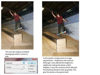 This was the original unedited
photograph which I chose to
edit.
                                 In this photo I simply went on image
                                 adjustments – brightness and contrast.
                                 Although I only altered the brightness
                                 slightly by making the photo a little
                                 brighter, it was the contrast which affected
                                 the photo by being turned up greatly. This
                                 give the photo a less grainy look
 