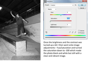 Once the brightness and the contrast was
turned up a bit I then went onto image
adjustments – hue/saturation and turned
the saturation down to -100 which made
the photo black and white but still with a
clear and vibrant image.
 