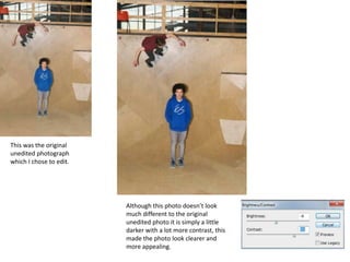 This was the original
unedited photograph
which I chose to edit.




                         Although this photo doesn’t look
                         much different to the original
                         unedited photo it is simply a little
                         darker with a lot more contrast, this
                         made the photo look clearer and
                         more appealing.
 