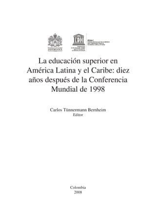 1
La educación superior en
América Latina y el Caribe: diez
años después de la Conferencia
Mundial de 1998
Carlos Tünnermann Bernheim
Editor
Colombia
2008
 