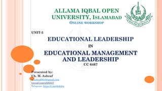 ALLAMA IQBAL OPEN
UNIVERSITY, ISLAMABAD
ONLINE WORKSHOP
UNIT-5
EDUCATIONAL LEADERSHIP
IN
EDUCATIONAL MANAGEMENT
AND LEADERSHIP
CC 6467
Presented by:
Ch. M. Ashraf
m.ashraf0919@gmail.com
tinyurl.com/z3j85t57
Telegram: https://t.me/duhdra
 