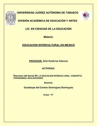 UNIVERSIDAD JUÁREZ AUTÓNOMA DE TABASCO
DIVISIÓN ACADÉMICA DE EDUCACIÓN Y ARTES
LIC. EN CIENCIAS DE LA EDUCACIÓN
Materia:
EDUCACION INTERCULTURAL EN MEXICO
PROFESOR: Ariel Gutiérrez Valencia
ACTIVIDAD:
Resumen del temas #5: LA EDUCACION INTERCULTURAL: CONCEPTO,
PARADIGMAS, REALIZACIONES
Alumna:
Guadalupe del Carmen Domínguez Domínguez
Grupo: “K”
 