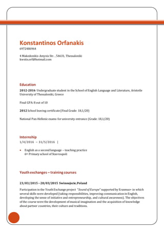 Konstantinos Orfanakis
6972486964
4 Makedonikis Amynis Str. , 54631, Thessaloniki
kwstis.orf@hotmail.com
Education
2012-2016 Undergraduate student in the School of English Language and Literature, Aristotle
University of Thessaloniki, Greece
Final GPA:8 out of 10
2012School leaving certificate(Final Grade: 18,1/20)
National Pan-Hellenic exams foruniversity entrance (Grade: 18,1/20)
Internship
1/4/2016 – 31/5/2016 |
 English as a second language – teaching practice
6th Primary school of Stavroupoli
Youthexchanges – training courses
23/03/2015 – 28/03/2015 Swinoujscie,Poland
Participation in the YouthExchange project “Soundof Europe” supported by Erasmus+ in which
several skills were developed (taking responsibilities, improving communication in English,
developing the sense of initiative and entrepreneurship, and cultural awareness). The objectives
of the course were the development of musical imagination and the acquisition of knowledge
about partner countries, their culture and traditions.
 