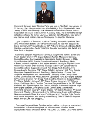 Command Sergeant Major Nicolino Parisi was born in Plainfield, New Jersey, on
22 January 1961. He graduated from Westfield High School in Westfield, New
Jersey, in 1979 and voluntarily took a leave of absence from General Motors
Corporation for service in the Army on 7 January 1982. He is married to his high
school sweetheart, the former Lauren A. Coleman from Metuchen, New Jersey,
and has two adult children, his son Nicolino and his daughter Marianna.
Upon completion of Advanced Individual Training Military Occupational Skill
36C, Wire System Installer at Fort Gordon Georgia, he was then assigned to
Bravo Company 82nd Signal Battalion, 82nd Airborne Division, Fort Bragg, North
Carolina, and served as Radio Telephone Operator culminating into Switch and
Wire Section Sergeant.
Command Sergeant Major Parisi’s previous assignments include: Switch and
Patch Section Chief in 97th Signal Battalion (NATO), Mannheim Germany,
Special Operation Communications Assemblage Section Sergeant in 112th
Signal Battalion (ABN) Special Operations Command, Fort Bragg, North
Carolina, Platoon Sergeant in 41st Signal Battalion, 1st Signal Brigade, Korea,
Operational Planner and Frequency Manager in the 112th Signal Battalion
Special Operations Support Command, Fort Bragg, North Carolina, First
Sergeant Alpha Company, 112th Signal Battalion (Airborne) U.S. Army Special
Operations Support Command, Fort Bragg, North Carolina, Combat First
Sergeant, Headquarters and Headquarters Company 3rd U.S. Army Forces
Central Command-Saudi Arabia, Network Operations NCO, 82nd Signal Battalion
82nd Airborne Division, Fort Bragg, North Carolina, Operations Sergeant Major,
51st Signal Battalion (Airborne), 35th Signal Brigade (Airborne), 18th Airborne
Corps, Fort Bragg, North Carolina. Command Sergeant Major of the 67th Signal
Battalion, 93rd Signal Brigade, Fort Gordon, Georgia. Command Sergeant Major
509th Signal Battalion, 2nd Signal Brigade, Camp Ederle, Vicenza Italy.
Command Sergeant Major 21st Signal Brigade Fort Detrick Maryland, 7th Signal
Command (Theatre). Commandant of the XVIII Airborne Corps and Fort Bragg
Noncommissioned Officer Academy, Fort Bragg, North Carolina. CSM Parisi’s
most recent assignment was serving as the Deputy Chief of Staff G6 Sergeant
Major, FORSCOM, Fort Bragg NC.
Command Sergeant Major Parisi served on multiple contingency, combat and
humanitarian operations throughout his military career. His most recent
deployments include Operation IRAQI FREEDOM I, II, and III. CSM Parisi served
 