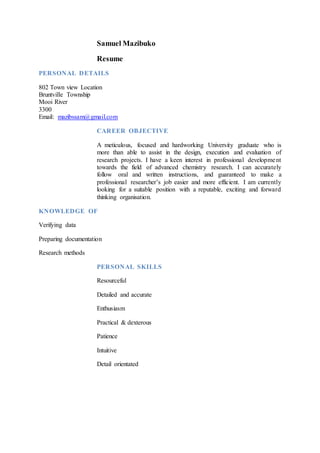 Samuel Mazibuko
Resume
PERSONAL DETAILS
802 Town view Location
Bruntville Township
Mooi River
3300
Email: mazibssam@gmail.com
CAREER OBJECTIVE
A meticulous, focused and hardworking University graduate who is
more than able to assist in the design, execution and evaluation of
research projects. I have a keen interest in professional development
towards the field of advanced chemistry research. I can accurately
follow oral and written instructions, and guaranteed to make a
professional researcher’s job easier and more efficient. I am currently
looking for a suitable position with a reputable, exciting and forward
thinking organisation.
KNOWLEDGE OF
Verifying data
Preparing documentation
Research methods
PERSONAL SKILLS
Resourceful
Detailed and accurate
Enthusiasm
Practical & dexterous
Patience
Intuitive
Detail orientated
 