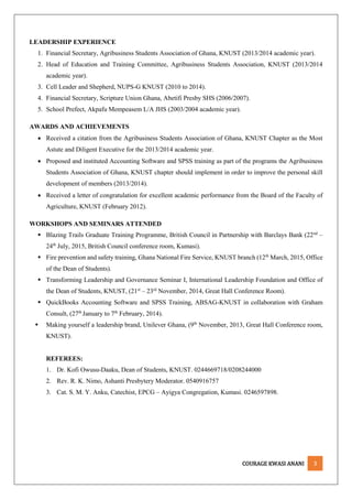 COURAGE KWASI ANANI 3
LEADERSHIP EXPERIENCE
1. Financial Secretary, Agribusiness Students Association of Ghana, KNUST (2013/2014 academic year).
2. Head of Education and Training Committee, Agribusiness Students Association, KNUST (2013/2014
academic year).
3. Cell Leader and Shepherd, NUPS-G KNUST (2010 to 2014).
4. Financial Secretary, Scripture Union Ghana, Abetifi Presby SHS (2006/2007).
5. School Prefect, Akpafu Mempeasem L/A JHS (2003/2004 academic year).
AWARDS AND ACHIEVEMENTS
 Received a citation from the Agribusiness Students Association of Ghana, KNUST Chapter as the Most
Astute and Diligent Executive for the 2013/2014 academic year.
 Proposed and instituted Accounting Software and SPSS training as part of the programs the Agribusiness
Students Association of Ghana, KNUST chapter should implement in order to improve the personal skill
development of members (2013/2014).
 Received a letter of congratulation for excellent academic performance from the Board of the Faculty of
Agriculture, KNUST (February 2012).
WORKSHOPS AND SEMINARS ATTENDED
 Blazing Trails Graduate Training Programme, British Council in Partnership with Barclays Bank (22nd
–
24th
July, 2015, British Council conference room, Kumasi).
 Fire prevention and safety training, Ghana National Fire Service, KNUST branch (12th
March, 2015, Office
of the Dean of Students).
 Transforming Leadership and Governance Seminar I, International Leadership Foundation and Office of
the Dean of Students, KNUST, (21st
– 23rd
November, 2014, Great Hall Conference Room).
 QuickBooks Accounting Software and SPSS Training, ABSAG-KNUST in collaboration with Graham
Consult, (27th
January to 7th
February, 2014).
 Making yourself a leadership brand, Unilever Ghana, (9th
November, 2013, Great Hall Conference room,
KNUST).
REFEREES:
1. Dr. Kofi Owusu-Daaku, Dean of Students, KNUST. 0244669718/0208244000
2. Rev. R. K. Nimo, Ashanti Presbytery Moderator. 0540916757
3. Cat. S. M. Y. Anku, Catechist, EPCG – Ayigya Congregation, Kumasi. 0246597898.
 