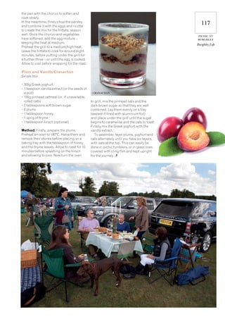 117
picnic at
burghley
Burghley Life
the pan with the chorizo to soften and
cook slowly.
In the meantime, finely chop the parsley
and combine it with the eggs and ricotta
to create the mix for the frittata, season
well. Once the chorizo and vegetables
have softened, add the egg mixture –
keeping the heat at medium.
Preheat the grill to a medium/high heat.
Leave the frittata to cook for around eight
minutes, before putting under the grill for
a further three – or until the egg is cooked.
Allow to cool before wrapping for the road.
Plum and Vanilla Cranachan
Serves four
• 300g Greek yoghurt
• 1 teaspoon vanilla extract (or the seeds of
a pod)
• 100g pinhead oatmeal (or, if unavailable,
rolled oats)
• 2 tablespoons soft brown sugar
• 6 plums
• 1 tablespoon honey
• 1 sprig of thyme
• 1 tablespoon kirsch (optional)
Method: Firstly, prepare the plums.
Preheat an oven to 180°C. Halve them and
remove their stones before placing on a
baking tray with the tablespoon of honey
and the thyme leaves. Allow to roast for 10
minutes before splashing on the kirsch
and allowing to cool. Now turn the oven
to grill, mix the pinhead oats and the
dark brown sugar so that they are well
combined. Lay them evenly on a tray
(easiest if lined with aluminium foil)
and place under the grill until the sugar
begins to caramelise and the oats to toast.
Finally mix the Greek yoghurt with the
vanilla extract.
To assemble: layer plums, yoghurt and
oats alternately until you have six layers,
with oats at the top. This can easily be
done in picnic tumblers, or in glass ones
covered with cling film and kept upright
for the journey.
CRANACHAN
 