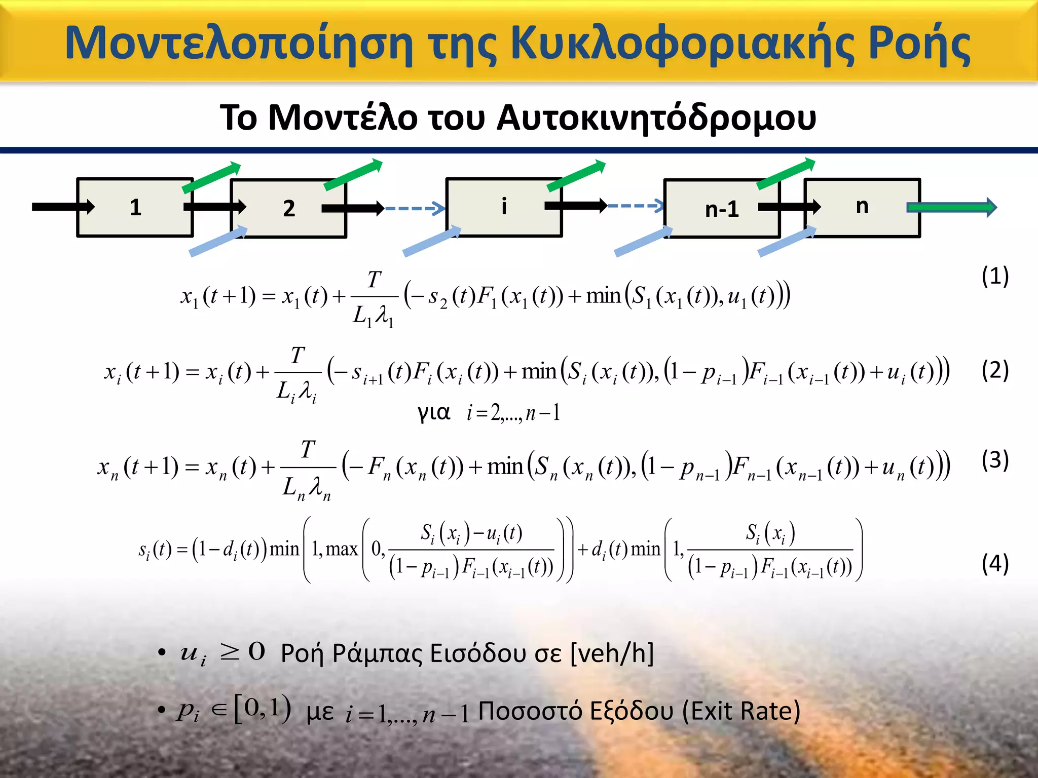 1 2 i n-1 n
Μοντελοποίηση της Κυκλοφοριακής Ροής
Το Μοντέλο του Αυτοκινητόδρομου
  )()),((min))(()()()1( 111112
11
11 tutxStxFts
L
T
txtx 

   )())((1)),((min))(()()()1( 1111 tutxFptxStxFts
L
T
txtx iiiiiiiii
ii
ii  

για 1,...,2  ni
   )())((1)),((min))(()()1( 111 tutxFptxStxF
L
T
txtx nnnnnnnn
nn
nn  

 
 
 
 
 1 1 1 1 1 1
( )
( ) 1 ( ) min 1,max 0, ( )min 1,
1 ( ( )) 1 ( ( ))
i i i i i
i i i
i i i i i i
S x u t S x
s t d t d t
p F x t p F x t     
    
               
(1)
(2)
(3)
(4)
• Ροή Ράμπας Εισόδου σε [veh/h]0iu
 0,1ip • με Ποσοστό Εξόδου (Exit Rate)1,...,1  ni
 