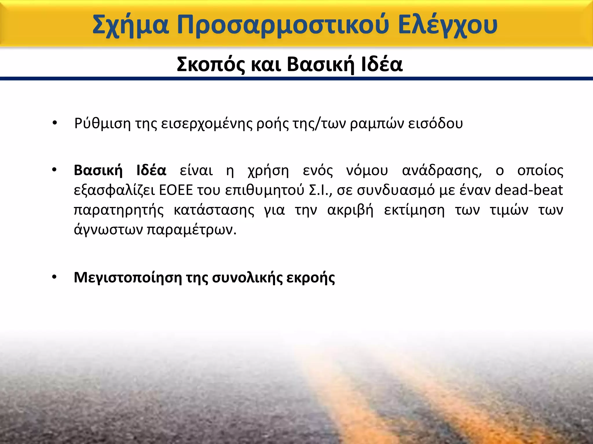 Σχήμα Προσαρμοστικού Ελέγχου
Σκοπός και Βασική Ιδέα
• Βασική Ιδέα είναι η χρήση ενός νόμου ανάδρασης, ο οποίος
εξασφαλίζει EOEE του επιθυμητού Σ.Ι., σε συνδυασμό με έναν dead-beat
παρατηρητής κατάστασης για την ακριβή εκτίμηση των τιμών των
άγνωστων παραμέτρων.
• Ρύθμιση της εισερχομένης ροής της/των ραμπών εισόδου
• Μεγιστοποίηση της συνολικής εκροής
 