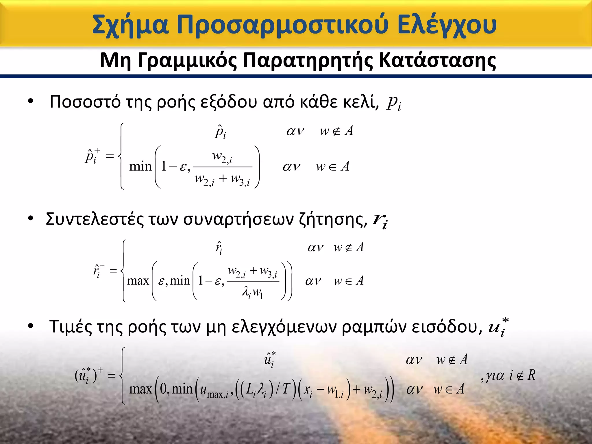 • Συντελεστές των συναρτήσεων ζήτησης, ir
Σχήμα Προσαρμοστικού Ελέγχου
2, 3,
1
ˆ
ˆ
max ,min 1 ,
i
i ii
i
r w A
w wr
w A
w

  




   
     
  
• Ποσοστό της ροής εξόδου από κάθε κελί, ip
2,
2, 3,
ˆ
ˆ
min 1 ,
i
ii
i i
p w A
wp
w A
w w

 



  
     
Μη Γραμμικός Παρατηρητής Κατάστασης
• Τιμές της ροής των μη ελεγχόμενων ραμπών εισόδου, iu
     max, 1, 2,
ˆ
ˆ( ) ,
max 0,min , /
i
i
i i i i i i
u w A
u i R
u L T x w w w A


 

 
 
 
  
 