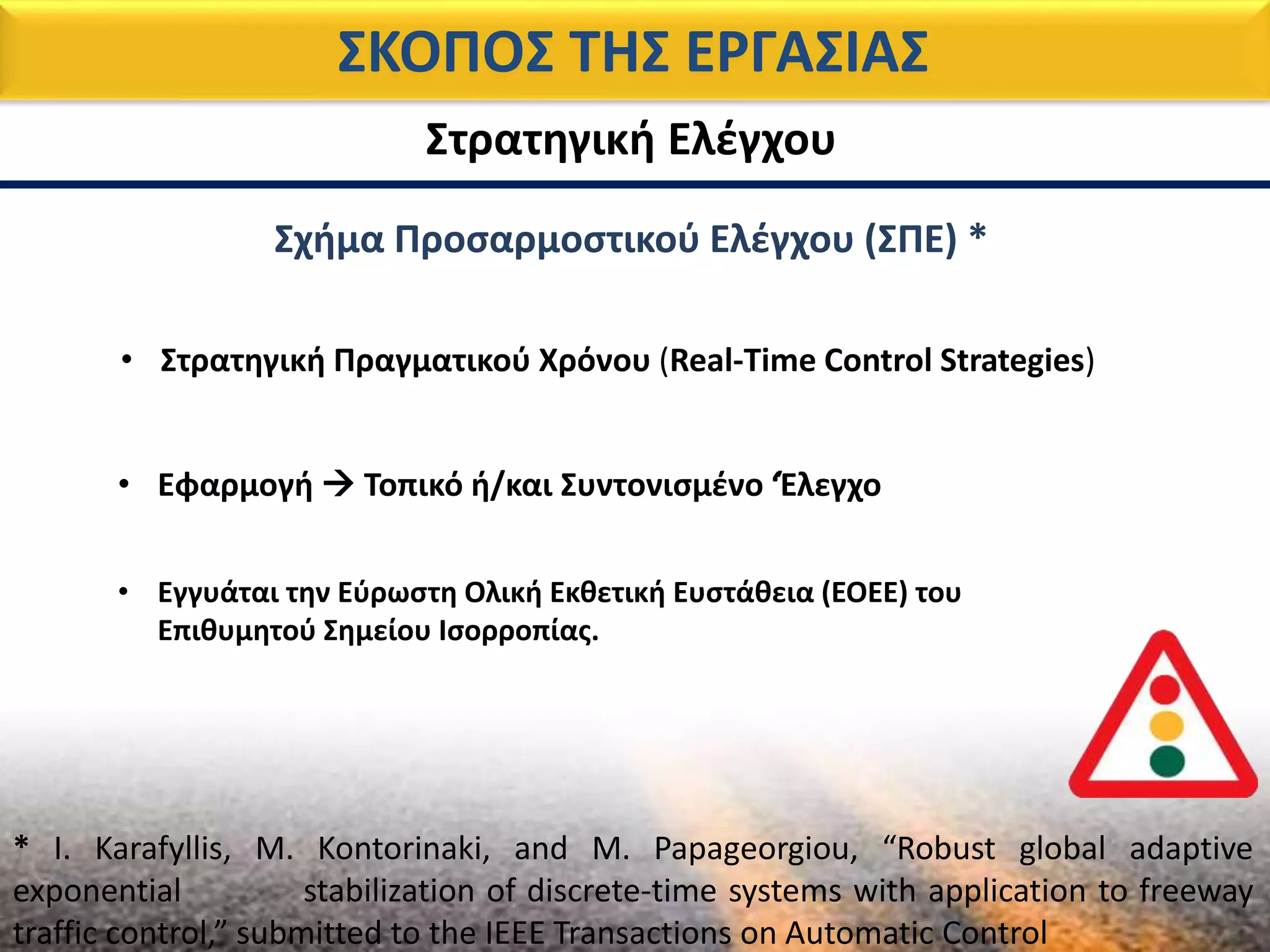ΣΚΟΠΟΣ ΤΗΣ ΕΡΓΑΣΙΑΣ
Στρατηγική Ελέγχου
* I. Karafyllis, M. Kontorinaki, and M. Papageorgiou, “Robust global adaptive
exponential stabilization of discrete-time systems with application to freeway
traffic control,” submitted to the IEEE Transactions on Automatic Control
Σχήμα Προσαρμοστικού Ελέγχου (ΣΠΕ) *
• Στρατηγική Πραγματικού Χρόνου (Real-Time Control Strategies)
• Εφαρμογή  Τοπικό ή/και Συντονισμένο ‘Έλεγχο
• Εγγυάται την Εύρωστη Ολική Εκθετική Ευστάθεια (ΕΟΕΕ) του
Επιθυμητού Σημείου Ισορροπίας.
 