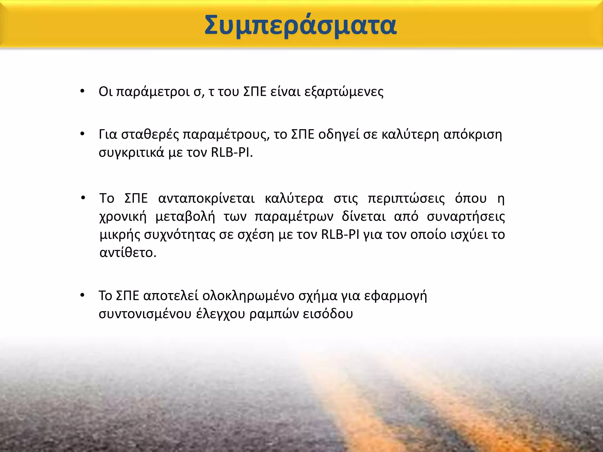 Συμπεράσματα
• Οι παράμετροι σ, τ του ΣΠΕ είναι εξαρτώμενες
• Tο ΣΠΕ ανταποκρίνεται καλύτερα στις περιπτώσεις όπου η
χρονική μεταβολή των παραμέτρων δίνεται από συναρτήσεις
μικρής συχνότητας σε σχέση με τον RLB-PI για τον οποίο ισχύει το
αντίθετο.
• Για σταθερές παραμέτρους, το ΣΠΕ οδηγεί σε καλύτερη απόκριση
συγκριτικά με τον RLB-PI.
• Το ΣΠΕ αποτελεί ολοκληρωμένο σχήμα για εφαρμογή
συντονισμένου έλεγχου ραμπών εισόδου
 