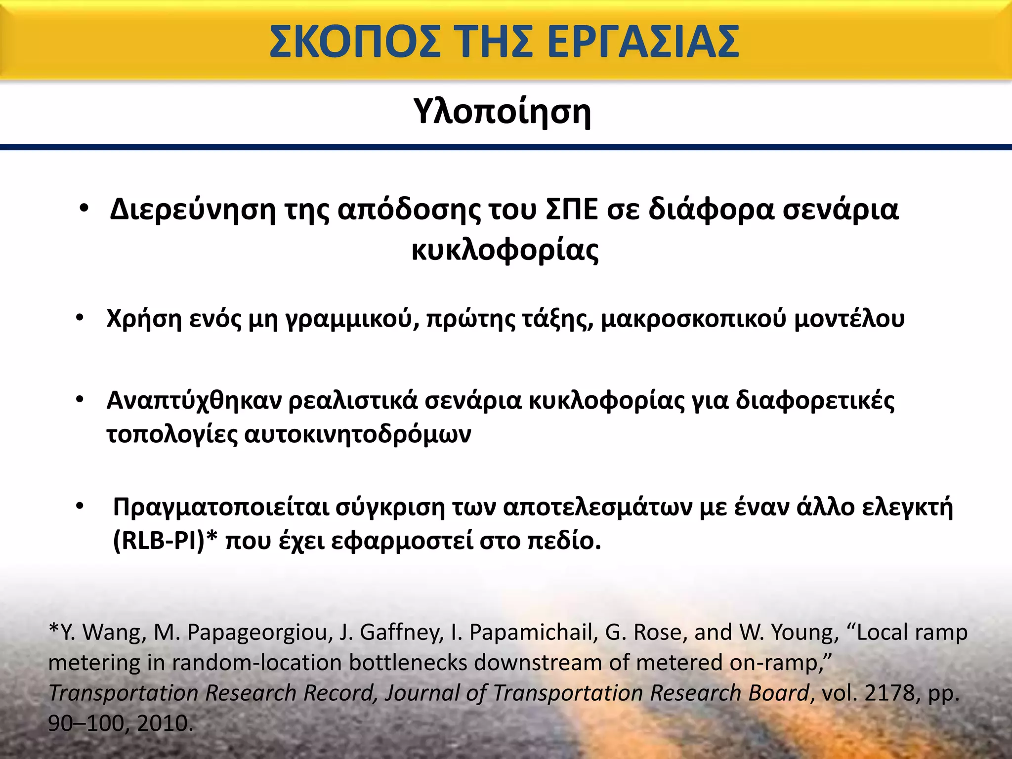 ΣΚΟΠΟΣ ΤΗΣ ΕΡΓΑΣΙΑΣ
Υλοποίηση
• Χρήση ενός μη γραμμικού, πρώτης τάξης, μακροσκοπικού μοντέλου
• Αναπτύχθηκαν ρεαλιστικά σενάρια κυκλοφορίας για διαφορετικές
τοπολογίες αυτοκινητοδρόμων
• Διερεύνηση της απόδοσης του ΣΠΕ σε διάφορα σενάρια
κυκλοφορίας
• Πραγματοποιείται σύγκριση των αποτελεσμάτων με έναν άλλο ελεγκτή
(RLB-PI)* που έχει εφαρμοστεί στο πεδίο.
*Y. Wang, M. Papageorgiou, J. Gaffney, I. Papamichail, G. Rose, and W. Young, “Local ramp
metering in random-location bottlenecks downstream of metered on-ramp,”
Transportation Research Record, Journal of Transportation Research Board, vol. 2178, pp.
90–100, 2010.
 