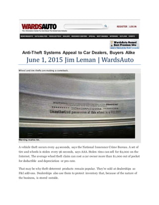 Anti-Theft Systems Appeal to Car Dealers, Buyers Alike
June 1, 2015 Jim Leman | WardsAuto
Wheel and tire thefts are making a comeback.
Warning marks rim.
A vehicle theft occurs every 44 seconds, says the National Insurance Crime Bureau. A set of
tire and wheels is stolen every 96 seconds, says AAA. Stolen rims can sell for $2,000 on the
Internet. The average wheel theft claim can cost a car owner more than $1,000 out of pocket
for deductible and depreciation or pro-rate.
That may be why theft-deterrent products remain popular. They’re sold at dealerships as
F&I add-ons. Dealerships also use them to protect inventory that, because of the nature of
the business, is stored outside.
 