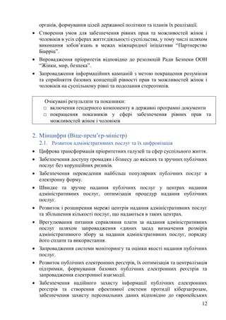 12
органів, формування цілей державної політики та планів їх реалізації.
• Створення умов для забезпечення рівних прав та можливостей жінок і
чоловіків в усіх сферах життєдіяльності суспільства, у тому числі шляхом
виконання зобов’язань в межах міжнародної ініціативи “Партнерство
Біарріц”.
• Впровадження пріоритетів відповідно до резолюцій Ради Безпеки ООН
“Жінки, мир, безпека”.
• Запровадження інформаційних кампаній з метою покращення розуміння
та сприйняття базових концепцій рівності прав та можливостей жінок і
чоловіків на суспільному рівні та подолання стереотипів.
2. Мінцифри (Віце-прем’єр-міністр)
2.1. Розвиток адміністративних послуг та їх цифровізація
• Цифрова трансформація пріоритетних галузей та сфер суспільного життя.
• Забезпечення доступу громадян і бізнесу до якісних та зручних публічних
послуг без корупційних ризиків.
• Забезпечення переведення найбільш популярних публічних послуг в
електронну форму.
• Швидке та зручне надання публічних послуг у центрах надання
адміністративних послуг, оптимізація процедур надання публічних
послуг.
• Розвиток і розширення мережі центрів надання адміністративних послуг
та збільшення кількості послуг, що надаються в таких центрах.
• Врегулювання питання справляння плати за надання адміністративних
послуг шляхом запровадження єдиних засад визначення розмірів
адміністративного збору за надання адміністративних послуг, порядку
його сплати та використання.
• Запровадження системи моніторингу та оцінки якості надання публічних
послуг.
• Розвиток публічних електронних реєстрів, їх оптимізація та централізація
підтримки, формування базових публічних електронних реєстрів та
запровадження електронної взаємодії.
• Забезпечення надійного захисту інформації публічних електронних
реєстрів та створення ефективної системи протидії кіберзагрозам,
забезпечення захисту персональних даних відповідно до європейських
Очікувані результати та показники:
□ включення гендерного компоненту в державні програмні документи
□ покращення показників у сфері забезпечення рівних прав та
можливостей жінок і чоловіків
 