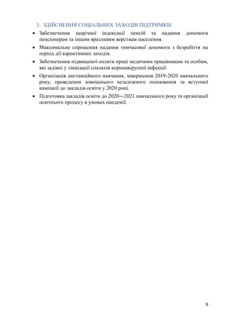 9
3. ЗДІЙСНЕННЯ СОЦІАЛЬНИХ ЗАХОДІВ ПІДТРИМКИ:
• Забезпечення щорічної індексації пенсій та надання допомоги
пенсіонерам та іншим вразливим верствам населення.
• Максимальне спрощення надання тимчасової допомоги з безробіття на
період дії карантинних заходів.
• Забезпечення підвищеної оплати праці медичним працівникам та особам,
які задіяні у ліквідації спалахів коронавірусної інфекції.
• Організація дистанційного навчання, завершення 2019-2020 навчального
року, проведення зовнішнього незалежного оцінювання та вступної
кампанії до закладів освіти у 2020 році.
• Підготовка закладів освіти до 2020―2021 навчального року та організації
освітнього процесу в умовах пандемії.
 