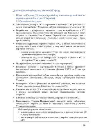 10
Довгострокові пріоритети діяльності Уряду
1. Шлях до Європи (Віце-прем’єр-міністр з питань європейської та
євроатлантичної інтеграції України)
1.1.Європейська інтеграція
• Забезпечення діалогу з ЄС та державами - членами ЄС на усіх рівнях з
метою реалізації курсу України на набуття повноправного членства в ЄС.
• Розроблення з урахуванням поточного стану співробітництва з ЄС
пропозицій щодо оновлення Угоди про асоціацію між Україною, з однієї
сторони, та Європейським Союзом, Європейським співтовариством з
атомної енергії та їх державами - членами, з іншої сторони (далі – Угода
про асоціацію).
• Подальша лібералізація торгівлі України та ЄС у рамках поглибленої та
всеохоплюючої зони вільної торгівлі, у тому числі зняття торговельних
бар’єрів у торгівлі:
- вжиття заходів щодо укладення Угоди про оцінку відповідності та
прийнятності промислових товарів;
- активізація подальшої секторальної інтеграції України з ЄС за
підтримки ЄС та держав - членів ЄС.
• Модернізація та посилення ініціативи “Східне партнерство”.
• Посилення взаємодії з Європейською Комісією з метою ефективної
імплементації оновленого енергетичного Додатка XXVII до Угоди про
асоціацію.
• Координація інформаційної роботи з поглиблення розуміння українським
суспільством європейських цінностей, змісту європейської інтеграції
України.
• Розширення обсягів фінансової та технічної допомоги, яка надається
Україні у рамках наявних фінансових інструментів ЄС.
• Сприяння взаємодії з ЄС в організації протиепідемічних заходів, зокрема
у рамках європейської мережі протидії транскордонним загрозам
здоров'ю.
• Сприяння ширшому залученню України до програм та агентств ЄС.
• Налагодження Урядово-Парламентської взаємодії щодо наближення
законодавства України до права ЄС відповідно зобов’язань у рамках
Угоди про асоціацію.
Очікувані результати та показники:
□ започаткування нових форм співробітництва в рамках ініціативи ЄС
“Східне партнерство”
□ дорожня карта забезпечення відповідності України критеріям членства
в ЄС
 