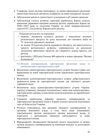 42
• Створення дієвої системи моніторингу та оцінки ефективності реалізації
проектів регіонального розвитку, відібраних на нових конкурсних засадах.
• Забезпечення якісного стратегічного планування в об’єднаних громадах.
• Забезпечення сталого розвитку територій українських Карпат шляхом
виконання Державної програми розвитку регіону українських Карпат на
2020―2022 роки та залучення України до нової макрорегіональної
стратегії ЄС для розвитку Карпатського регіону.
8.2.Місцеве самоврядування, територіальна організація влади та
адміністративно-територіальний устрій
• Визначення адміністративно-територіального устрою базового рівня для
формування на новій територіальній основі спроможних територіальних
громад.
• Визначення адміністративно-територіального устрою субрегіонального
(районного) рівня як територіальної основи для діяльності органів
державної влади.
• Визначення засад адміністративно-територіального устрою України,
порядку створення, ліквідації, встановлення і зміни меж адміністративно-
територіальних одиниць та населених пунктів відповідно до європейських
стандартів.
• Сприяння закріпленню реформи місцевого самоврядування та
територіальної організації влади в Україні шляхом внесення відповідних
змін до Конституції України.
• Розподіл повноважень між органами місцевого самоврядування та
органами виконавчої влади, в тому числі щодо повноважень
територіальних органів центральних органів виконавчої влади, їх
підрозділів з урахуванням принципу субсидіарності та нової
територіальної основи.
• Впровадження збалансованої бюджетної моделі надходжень та витрат
органів місцевого самоврядування на виконання власних та делегованих
повноважень.
Очікувані результати та показники:
□ щорічне зменшення кількості регіонів з показником валового
регіонального продукту на душу населення, що становить менш як
75 відсотків середнього значення
□ не менше 30 відсотків коштів державного бюджету, що інвестуються в
проекти регіонального розвитку, спрямовуються на реалізацію
економічно ефективних проектів, які створюють додану вартість для
регіону
□ реалізація у 2020 році близько 400 проектів в межах програми “Велике
будівництво”
 