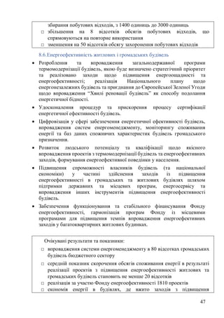 47
8.6.Енергоефективність житлових і громадських будівель
• Розроблення та впровадження загальнодержавної програми
термомодернізації будівель, якою буде визначено стратегічний пріоритет
та реалізовано заходи щодо підвищення енергоощадності та
енергоефективності; реалізація Національного плану щодо
енергонезалежних будівель та приєднання до Європейської Зеленої Угоди
щодо впровадження “Хвилі реновації будівель” як способу подолання
енергетичної бідності.
• Удосконалення процедур та прискорення процесу сертифікації
енергетичної ефективності будівель.
• Цифровізація у сфері забезпечення енергетичної ефективності будівель,
впровадження систем енергоменеджменту, моніторингу споживання
енергії та баз даних споживчих характеристик будівель громадського
призначення.
• Розвиток людського потенціалу та кваліфікації щодо якісного
впровадження проектів з термомодернізації будівель та енергоефективних
заходів, формування енергоефективної поведінки у населення.
• Підвищення спроможності власників будівель (та національної
економіки) у частині здійснення заходів із підвищення
енергоефективності в громадських та житлових будівлях шляхом
підтримки державних та місцевих програм, енергосервісу та
впровадження інших інструментів підвищення енергоефективності
будівель.
• Забезпечення функціонування та стабільного фінансування Фонду
енергоефективності, гармонізація програм Фонду із місцевими
програмами для підвищення темпів впровадження енергоефективних
заходів у багатоквартирних житлових будинках.
збирання побутових відходів, з 1400 одиниць до 3000 одиниць
□ збільшення на 8 відсотків обсягів побутових відходів, що
спрямовуються на повторне використання
□ зменшення на 50 відсотків обсягу захоронення побутових відходів
Очікувані результати та показники:
□ впровадження системи енергоменеджменту в 80 відсотках громадських
будівель бюджетного сектору
□ середній показник скорочення обсягів споживання енергії в результаті
реалізації проектів з підвищення енергоефективності житлових та
громадських будівель становить не менше 20 відсотків
□ реалізація за участю Фонду енергоефективності 1810 проектів
□ економія енергії в будівлях, де вжито заходів з підвищення
 