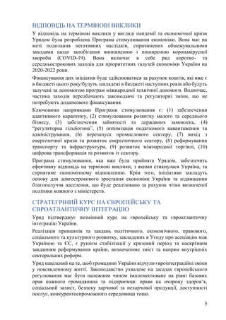 5
ВІДПОВІДЬ НА ТЕРМІНОВІ ВИКЛИКИ
У відповідь на термінові виклики у вигляді пандемії та економічної кризи
Урядом була розроблена Програма стимулювання економіки. Вона має на
меті подолання негативних наслідків, спричинених обмежувальними
заходами щодо запобігання виникненню і поширенню коронавірусної
хвороби (COVID-19). Вона включає в себе ряд коротко- та
середньострокових заходів для пріоритетних галузей економіки України на
2020-2022 роки.
Фінансування цих ініціатив буде здійснюватися за рахунок коштів, які вже є
в бюджеті цього року/будуть закладені в бюджеті наступних років або будуть
залучені за допомогою програм міжнародної технічної допомоги. Водночас,
частина заходів передбачають законодавчі та регуляторні зміни, що не
потребують додаткового фінансування.
Ключовими напрямками Програми стимулювання є: (1) забезпечення
адаптивного карантину, (2) стимулювання розвитку малого та середнього
бізнесу, (3) забезпечення зайнятості та державних замовлень, (4)
“регуляторна гільйотина”, (5) оптимізація податкового навантаження та
адміністрування, (6) перезапуск промислового сектору, (7) вихід з
енергетичної кризи та розвиток енергетичного сектору, (8) реформування
транспорту та інфраструктури, (9) розвиток міжнародної торгівлі, (10)
цифрова трансформація та розвиток іт сектору.
Програма стимулювання, яка вже була прийнята Урядом, забезпечить
ефективну відповідь на термінові виклики, з якими стикнулася Україна, та
сприятиме економічному відновленню. Крім того, ініціативи закладуть
основу для довгострокового зростання економіки України та підвищення
благополуччя населення, що буде реалізовано за рахунок чітко визначеної
політики кожного з міністерств.
СТРАТЕГІЧНИЙ КУРС НА ЄВРОПЕЙСЬКУ ТА
ЄВРОАТЛАНТИЧНУ ІНТЕГРАЦІЮ
Уряд підтверджує незмінний курс на європейську та євроатлантичну
інтеграцію України.
Реалізація принципів та завдань політичного, економічного, правового,
соціального та культурного розвитку, закладених в Угоду про асоціацію між
Україною та ЄС, є рушієм стабілізації у кризовий період та наскрізним
завданням реформування країни, визначатиме зміст та напрям внутрішніх
секторальних реформ.
Уряд націлений на те, щоб громадяни України відчули євроінтеграційні зміни
у повсякденному житті. Законодавство ухвалене на засадах європейського
регулювання має бути належним чином імплементоване на рівні базових
прав кожного громадянина та підприємця: права на охорону здоров‘я,
соціальний захист, безпеку харчової та нехарчової продукції, доступності
послуг, конкурентоспроможного середовища тощо.
 