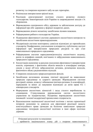 51
розвитку та створення наукового хабу на цих територіях.
• Раціональне використання прісної води.
• Реалізація довгострокової політики сталого розвитку лісового
господарства. Інвентаризація лісів України та запровадження заходів з їх
збереження.
• Впровадження електронного обігу деревини та забезпечення доступу до
інформації про обіг деревини у форматі відкритих даних.
• Впровадження дієвого механізму запобігання лісовим пожежам.
• Реформування рибного господарства України.
• Підвищення ефективності системи державного екологічного контролю та
запобігання екологічним правопорушенням.
• Модернізація системи моніторингу довкілля відповідно до європейських
стандартів. Оцифрування, узагальнення та відкриття у публічному доступі
інформації про використання природних ресурсів та про стан
навколишнього природного середовища.
• Реформування системи нарахування/розподілу екологічного податку,
ренти та штрафних санкцій, пов’язаних із забрудненням навколишнього
природного середовища.
• Екологізація економіки за рахунок посилення ефективності використання
коштів, отриманих з фактичних обсягів викидів в атмосферне повітря,
скидів у водні об’єкти забруднюючих речовин, розміщення відходів,
фактичного обсягу радіоактивних відходів.
• Створення спеціальних природоохоронних фондів.
• Запобігання негативним впливам хімічної продукції на навколишнє
природне середовище та здоров’я громадян. Впровадження системи
реєстрації, оцінки, дозволу і обмеження хімічних речовин, їх класифікації,
маркування та вимог до пакування відповідно до актів права ЄС і
міжнародних стандартів.
• Формування екологічних цінностей і засад сталого виробництва та
споживання. Стимулювання впровадження систем екологічного
управління на підприємствах. Підтримка впровадження екологічних
інновацій і зеленої модернізації промислових підприємств.
• Вдосконалення національної екологічної політики з метою гармонізації
інтересів економіки та довкілля для ефективної реалізації захисту
конституційного права громадян на безпечне навколишнє природне
середовище; інтеграція екологічної політики в інші сфери політики
держави.
Очікувані результати та показники:
□ прийняття національного плану дій з охорони навколишнього
 
