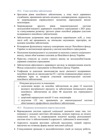 54
10.2. Гідне пенсійне забезпечення
• Зростання рівня пенсійного забезпечення, у тому числі державних
службовців, працівників органів місцевого самоврядування, журналістів,
та запровадження справедливого механізму нарахування виплат
пенсіонерам.
• Запровадження другого рівня (накопичувальної системи
загальнообов’язкового державного пенсійного страхування) з 2021 року
та стимулювання розвитку третього рівня пенсійної реформи (системи
недержавного пенсійного забезпечення).
• Забезпечення дотримання прав внутрішньо переміщених осіб, у тому
числі осіб, які проживають на тимчасово окупованих територіях, на
належне пенсійне забезпечення.
• Розширення функціоналу порталу електронних послуг Пенсійного фонду
України та автоматизація процесів у системі пенсійного страхування.
• Посилення відповідальності за ухилення та несплату єдиного соціального
внеску, інших обов’язкових платежів до Пенсійного фонду України.
• Перегляд стимулів до сплати єдиного внеску на загальнообов’язкове
державне соціальне страхування.
• Забезпечення ефективного державного нагляду за використанням коштів
Фонду соціального страхування та Пенсійного фонду України.
• Уніфікація та адаптація законодавства щодо діяльності недержавних
пенсійних фондів до законодавства ЄС з метою підвищення рівня захисту
майнових прав та інтересів учасників накопичувальної системи
пенсійного забезпечення.
10.3. Підтримка незахищених верств населення
• Впровадження системи адресної соціальної допомоги лише тим, хто
опинився у складних життєвих обставинах, шляхом переходу до оплати
соціальних послуг та упорядкування існуючої надміру розгалуженої
системи пільг із забезпеченням їх адресності, здійснення їх монетизації.
• Адресність надання житлових субсидій населенню, повний перехід
виключно на готівкову форму виплат житлової субсидії.
• Стимулювання громадян із малозабезпечених сімей до пошуку роботи,
Очікувані результати та показники:
□ досягнення витрат на пенсійне забезпечення на рівні 12 відсотків
валового внутрішнього продукту та забезпечення мінімального рівня
пенсійного забезпечення на рівні 40 відсотків від отримуваного
заробітку
□ щорічний перерахунок пенсій 11 млн. пенсіонерів
□ залучення 132 тис. працівників до накопичувальної системи
обов’язкового професійного пенсійного забезпечення
 