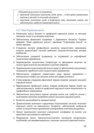 62
13.2. Нова Українська школа
• Оновлення змісту базової та профільної середньої освіти та методик
навчання згідно із сучасними вимогами.
• Забезпечення фінансової підтримки з Державного бюджету України
реформи “Нова українська школа”, програми “Спроможна школа” та
інших програм.
• Створення центрів професійного розвитку педагогічних працівників
шляхом реорганізації системи районних науково-методичних центрів
(кабінетів).
• Забезпечення супервізії (супроводу та підтримки) та сертифікації
педагогічних працівників.
• Запровадження педагогічної інтернатури та врахування видатків на
оплату праці вчителів-наставників в освітній субвенції.
• Запровадження нової концепції оплати праці та забезпечення поступового
підвищення заробітної плати педагогічним працівникам.
• Забезпечення створення сприятливих умов оренди державного і
комунального майна для закладів освіти всіх форм власності.
• Стимулювання створення ефективної мережі опорних закладів загальної
середньої освіти.
• Впровадження профільної освіти, зокрема розбудова мережі ліцеїв, що
забезпечуватимуть здобуття профільної середньої освіти академічного та
професійного спрямування.
• Забезпечення доступності мережі закладів освіти для здобуття дітьми з
особливими освітніми потребами повної загальної середньої освіти.
• Розвиток дистанційної та змішаної освіти.
• Діджиталізація освітнього середовища (підключення закладів загальної
середньої освіти до швидкісного Інтернету; забезпечення здобувачів
освіти та педагогічних працівників електронними освітніми ресурсами).
• Запуск національної освітньої електронної платформи як основи для
організації дистанційного навчання.
• Покращення якості навчально-методичних матеріалів (підручників,
посібників), які використовуються у закладах загальної середньої освіти.
Очікувані результати та показники:
□ зростання показника охоплення дітей трьох – п’яти років дошкільною
освітою у міській та сільській місцевості
□ зростання охоплення дітей п’ятирічного віку закладами освіти, що
забезпечують здобуття дошкільної освіти
 