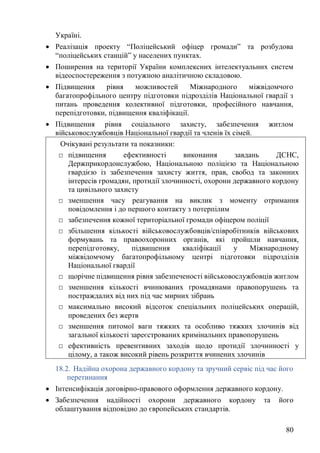 80
Україні.
• Реалізація проекту “Поліцейський офіцер громади” та розбудова
“поліцейських станцій” у населених пунктах.
• Поширення на території України комплексних інтелектуальних систем
відеоспостереження з потужною аналітичною складовою.
• Підвищення рівня можливостей Міжнародного міжвідомчого
багатопрофільного центру підготовки підрозділів Національної гвардії з
питань проведення колективної підготовки, професійного навчання,
перепідготовки, підвищення кваліфікації.
• Підвищення рівня соціального захисту, забезпечення житлом
військовослужбовців Національної гвардії та членів їх сімей.
18.2. Надійна охорона державного кордону та зручний сервіс під час його
перетинання
• Інтенсифікація договірно-правового оформлення державного кордону.
• Забезпечення надійності охорони державного кордону та його
облаштування відповідно до європейських стандартів.
Очікувані результати та показники:
□ підвищення ефективності виконання завдань ДСНС,
Держприкордонслужбою, Національною поліцією та Національною
гвардією із забезпечення захисту життя, прав, свобод та законних
інтересів громадян, протидії злочинності, охорони державного кордону
та цивільного захисту
□ зменшення часу реагування на виклик з моменту отримання
повідомлення і до першого контакту з потерпілим
□ забезпечення кожної територіальної громади офіцером поліції
□ збільшення кількості військовослужбовців/співробітників військових
формувань та правоохоронних органів, які пройшли навчання,
перепідготовку, підвищення кваліфікації у Міжнародному
міжвідомчому багатопрофільному центрі підготовки підрозділів
Національної гвардії
□ щорічне підвищення рівня забезпеченості військовослужбовців житлом
□ зменшення кількості вчинюваних громадянами правопорушень та
постраждалих від них під час мирних зібрань
□ максимально високий відсоток спеціальних поліцейських операцій,
проведених без жертв
□ зменшення питомої ваги тяжких та особливо тяжких злочинів від
загальної кількості зареєстрованих кримінальних правопорушень
□ ефективність превентивних заходів щодо протидії злочинності у
цілому, а також високий рівень розкриття вчинених злочинів
 