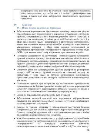 82
19. Мін’юст
19.1. Права людини та доступ до правосуддя
• Забезпечення впровадження ефективного механізму виконання рішень
Європейського суду з прав людини та вирішення структурних і системних
проблем, констатованих у його рішеннях; розробка нового Плану дій, а
також системи моніторингу і оцінки реалізації Національної стратегії у
сфері прав людини задля забезпечення її ефективного впровадження,
виконання заключних зауважень органів ООН з контролю за виконанням
міжнародних договорів у сфері прав людини, рекомендацій за
результатами проходження Універсального періодичного огляду Ради
ООН з прав людини щодо стану дотримання прав людини в Україні.
• Посилення ефективності та доступності системи надання безоплатної
правової допомоги кожному, хто не має можливості самостійно захищати
свої права та інтереси, сприяння підвищенню рівня правової культури та
правової обізнаності, розбудові ефективної системи доступу до правової
інформації, у тому числі за рахунок цифровізації відповідних сервісів.
• Створення умов для самоврядування судових експертів та розширення
доступу осіб до послуг судових експертів як складової доступу до
правосуддя, у тому числі за рахунок вирівнювання повноважень
приватних і державних судових експертів та збільшення рівня конкуренції
між ними.
• Підвищення гарантій прав потерпілих від насильницьких кримінальних
правопорушень, їх близьких родичів і членів сім’ї шляхом впровадження
механізму оперативного відшкодування державою завданої їм шкоди з
подальшим стягненням відповідного боргу у порядку регресу.
• Сприяння впровадженню електронного суду в Україні.
• Забезпечення належної взаємодії між державними інформаційними
ресурсами для автоматичного обміну даними та усунення необхідності
подання додаткових документів.
• Перехід до єдиного нотаріату із забезпеченням доступності базових
нотаріальних дій для соціально незахищених верств населення; створення
Єдиного реєстру нотаріальних дій та електронного нотаріального архіву
як складових електронної системи нотаріату.
• Удосконалення системи надання послуг у сфері державної реєстрації актів
цивільного стану за рахунок розширення повноважень органів місцевого
самоврядування та нотаріусів, впровадження принципу
екстериторіальності, закріплення права на “шлюб за добу” на рівні закону,
інформацією про фактичні та очікувані зміни гідрометеорологічних
умов, попередження про небезпечні і стихійні гідрометеорологічні
явища, а також про стан забруднення навколишнього природного
середовища
 