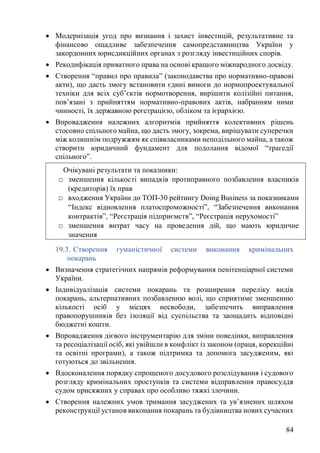 84
• Модернізація угод про визнання і захист інвестицій, результативне та
фінансово ощадливе забезпечення самопредставництва України у
закордонних юрисдикційних органах з розгляду інвестиційних спорів.
• Рекодифікація приватного права на основі кращого міжнародного досвіду.
• Створення “правил про правила” (законодавства про нормативно-правові
акти), що дасть змогу встановити єдині вимоги до нормопроектувальної
техніки для всіх суб’єктів нормотворення, вирішити колізійні питання,
пов’язані з прийняттям нормативно-правових актів, набранням ними
чинності, їх державною реєстрацією, обліком та ієрархією.
• Впровадження належних алгоритмів прийняття колективних рішень
стосовно спільного майна, що дасть змогу, зокрема, вирішувати суперечки
між колишнім подружжям як співвласниками неподільного майна, а також
створити юридичний фундамент для подолання відомої “трагедії
спільного”.
19.3. Створення гуманістичної системи виконання кримінальних
покарань
• Визначення стратегічних напрямів реформування пенітенціарної системи
України.
• Індивідуалізація системи покарань та розширення переліку видів
покарань, альтернативних позбавленню волі, що сприятиме зменшенню
кількості осіб у місцях несвободи, забезпечить виправлення
правопорушників без ізоляції від суспільства та заощадить відповідні
бюджетні кошти.
• Впровадження дієвого інструментарію для зміни поведінки, виправлення
та ресоціалізації осіб, які увійшли в конфлікт із законом (праця, корекційні
та освітні програми), а також підтримка та допомога засудженим, які
готуються до звільнення.
• Вдосконалення порядку спрощеного досудового розслідування і судового
розгляду кримінальних проступків та системи відправлення правосуддя
судом присяжних у справах про особливо тяжкі злочини.
• Створення належних умов тримання засуджених та ув’язнених шляхом
реконструкції установ виконання покарань та будівництва нових сучасних
Очікувані результати та показники:
□ зменшення кількості випадків протиправного позбавлення власників
(кредиторів) їх прав
□ входження України до ТОП-30 рейтингу Doing Business за показниками
“Індекс відновлення платоспроможності”, “Забезпечення виконання
контрактів”, “Реєстрація підприємств”, “Реєстрація нерухомості”
□ зменшення витрат часу на проведення дій, що мають юридичне
значення
 