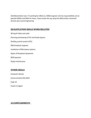 2014(December)-now: I’m working for eNCA as a DSNG engineer and my responsibilities are to
operate DSNGs and ENGs for news. I have to plan the rig, setup the SNG and be a technical
director plus sound engineering.
QUALIFICATION SKILLS WORK RELATED
Wiring of video and audio
Planning and drawing of FCC and Studio layouts
Building control centers (FCC)
SNG broadcast engineer
Installation of Microwave systems
Repair of broadcast equipment
MCR operator
Studio maintenance
OTHER SKILLS
Computer literate
Communicative (life skills)
Code 10
Fluent in English
ACCOMPLISHMENTS
 
